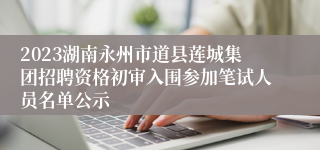 2023湖南永州市道县莲城集团招聘资格初审入围参加笔试人员名单公示