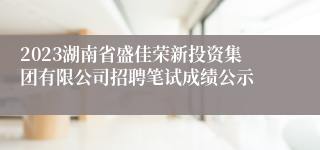 2023湖南省盛佳荣新投资集团有限公司招聘笔试成绩公示