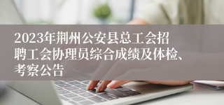 2023年荆州公安县总工会招聘工会协理员综合成绩及体检、考察公告