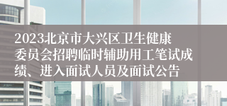 2023北京市大兴区卫生健康委员会招聘临时辅助用工笔试成绩、进入面试人员及面试公告