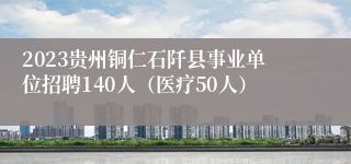 2023贵州铜仁石阡县事业单位招聘140人（医疗50人）