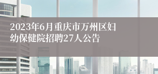 2023年6月重庆市万州区妇幼保健院招聘27人公告