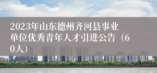 2023年山东德州齐河县事业单位优秀青年人才引进公告（60人）