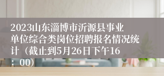 2023山东淄博市沂源县事业单位综合类岗位招聘报名情况统计（截止到5月26日下午16：00）