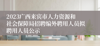 2023广西来宾市人力资源和社会保障局招聘编外聘用人员拟聘用人员公示