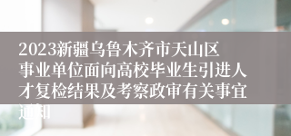 2023新疆乌鲁木齐市天山区事业单位面向高校毕业生引进人才复检结果及考察政审有关事宜通知