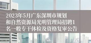 2023年5月广东深圳市规划和自然资源局光明管理局招聘1名一般专干体检及资格复审公告