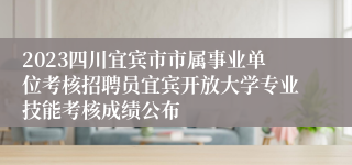 2023四川宜宾市市属事业单位考核招聘员宜宾开放大学专业技能考核成绩公布