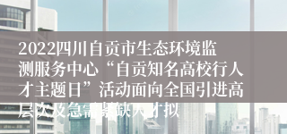 2022四川自贡市生态环境监测服务中心“自贡知名高校行人才主题日”活动面向全国引进高层次及急需紧缺人才拟