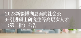 2023新疆博湖县面向社会公开引进硕士研究生等高层次人才（第二批）公告