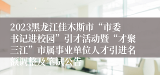 2023黑龙江佳木斯市“市委书记进校园”引才活动暨“才聚三江”市属事业单位人才引进名额调整及笔试公告