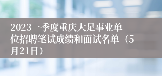 2023一季度重庆大足事业单位招聘笔试成绩和面试名单（5月21日）