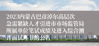 2023内蒙古巴彦淖尔高层次急需紧缺人才引进市市场监管局所属单位笔试成绩及进入综合测评面试环节的公告