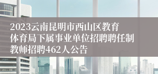 2023云南昆明市西山区教育体育局下属事业单位招聘聘任制教师招聘462人公告