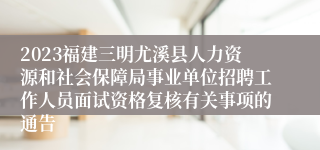 2023福建三明尤溪县人力资源和社会保障局事业单位招聘工作人员面试资格复核有关事项的通告