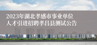 2023年湖北孝感市事业单位人才引进招聘孝昌县测试公告