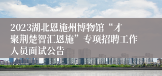 2023湖北恩施州博物馆“才聚荆楚智汇恩施”专项招聘工作人员面试公告