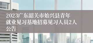 2023广东韶关市始兴县青年就业见习基地招募见习人员2人公告