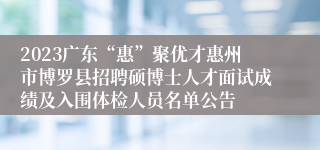 2023广东“惠”聚优才惠州市博罗县招聘硕博士人才面试成绩及入围体检人员名单公告