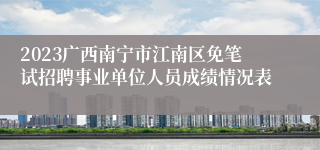 2023广西南宁市江南区免笔试招聘事业单位人员成绩情况表