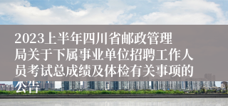 2023上半年四川省邮政管理局关于下属事业单位招聘工作人员考试总成绩及体检有关事项的公告