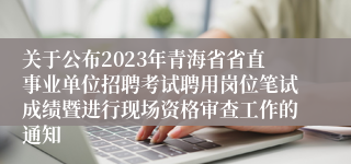 关于公布2023年青海省省直事业单位招聘考试聘用岗位笔试成绩暨进行现场资格审查工作的通知