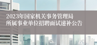 2023年国家机关事务管理局所属事业单位招聘面试递补公告