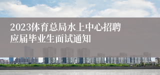 2023体育总局水上中心招聘应届毕业生面试通知