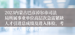 2023内蒙古巴彦淖尔市司法局所属事业单位高层次急需紧缺人才引进总成绩及进入体检、考察范围人员名单公告