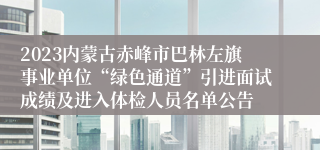 2023内蒙古赤峰市巴林左旗事业单位“绿色通道”引进面试成绩及进入体检人员名单公告 