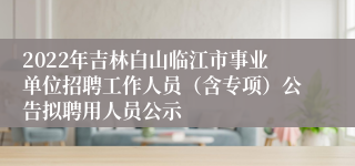 2022年吉林白山临江市事业单位招聘工作人员（含专项）公告拟聘用人员公示