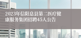 2023年信阳息县第二医疗健康服务集团招聘45人公告