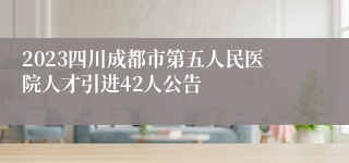 2023四川成都市第五人民医院人才引进42人公告