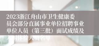 2023浙江舟山市卫生健康委员会部分直属事业单位招聘事业单位人员（第三批）面试成绩及入围体检人员名单