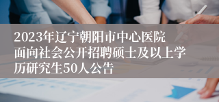 2023年辽宁朝阳市中心医院面向社会公开招聘硕士及以上学历研究生50人公告