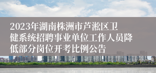 2023年湖南株洲市芦淞区卫健系统招聘事业单位工作人员降低部分岗位开考比例公告