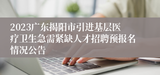 2023广东揭阳市引进基层医疗卫生急需紧缺人才招聘预报名情况公告
