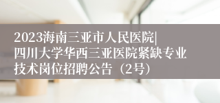 2023海南三亚市人民医院|四川大学华西三亚医院紧缺专业技术岗位招聘公告（2号）