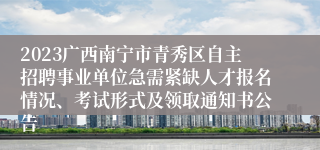 2023广西南宁市青秀区自主招聘事业单位急需紧缺人才报名情况、考试形式及领取通知书公告