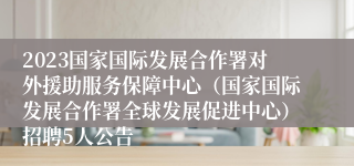 2023国家国际发展合作署对外援助服务保障中心（国家国际发展合作署全球发展促进中心）招聘5人公告