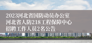 2023河北省国防动员办公室河北省人防218工程保障中心招聘工作人员2名公告