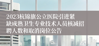 2023杭锦旗公立医院引进紧缺成熟卫生专业技术人员核减招聘人数和取消岗位公告