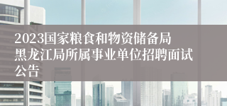 2023国家粮食和物资储备局黑龙江局所属事业单位招聘面试公告