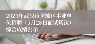 2023年武汉市黄陂区事业单位招聘（5月28日面试场次）综合成绩公示