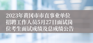 2023年黄冈市市直事业单位招聘工作人员5月27日面试岗位考生面试成绩及总成绩公告