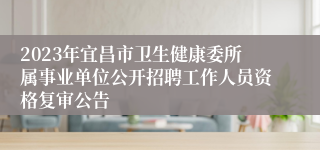 2023年宜昌市卫生健康委所属事业单位公开招聘工作人员资格复审公告