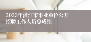 2023年潜江市事业单位公开招聘工作人员总成绩