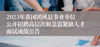 2023年黄冈团风县事业单位公开招聘高层次和急需紧缺人才面试成绩公告