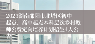 2023湖南邵阳市北塔区初中起点、高中起点本科层次乡村教师公费定向培养计划招生4人公告