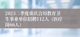 2023二季度重庆合川教育卫生事业单位招聘112人（医疗岗66人）